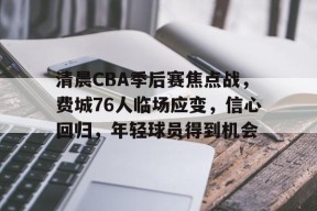 好博体育网址-清晨CBA季后赛焦点战，费城76人临场应变，信心回归，年轻球员得到机会的简单介绍